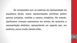 68
Se comparadas com os sistemas de representação da
arquitetura atuais, essas representações primitivas podem
parecer precárias, restritas e mesmo simplórias. No entanto,
significaram avanços expressivos em termos de raciocínio e
representação abstratos, apresentando um aspecto que, em
essência, pouco mudou desde então.
 