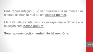Uma representação (...)o ser humano cria na mente um
modelo do mundo real ou um estado mental.
Ela está relacionada com nossa experiência de vida e a
relacção com nossa cultura.
Sem representação mental não há memória.
69
 