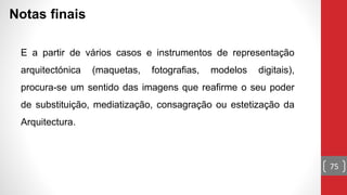 75
Notas finais
E a partir de vários casos e instrumentos de representação
arquitectónica (maquetas, fotografias, modelos digitais),
procura-se um sentido das imagens que reafirme o seu poder
de substituição, mediatização, consagração ou estetização da
Arquitectura.
 