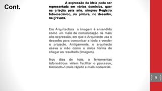 A expressão da ideia pode ser
representada em vários domínios, quer
na criação pela arte, simples Registro
foto-mecânico, na pintura, no desenho,
na gravura.
Em Arquitectura a imagem é entendido
como um meio de comunicação de mais
alta expressão, em que o Arquitecto usa o
desenho para comunicar a ideia e vender
o projecto. Antigamente, o arquitecto
usava a mão como a única forma de
chegar ao resultado (imagem).
Nos dias de hoje, a ferramentas
informáticas vêem facilitar o processo,
tornando-o mais rápido e mais comercial.
Cont.
9
 