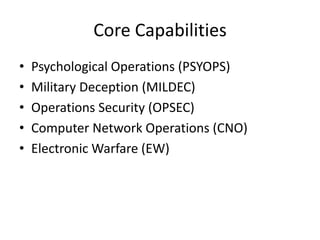 Core Capabilities
•   Psychological Operations (PSYOPS)
•   Military Deception (MILDEC)
•   Operations Security (OPSEC)
•   Computer Network Operations (CNO)
•   Electronic Warfare (EW)
 
