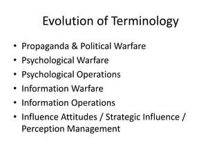 Evolution of Terminology
•   Propaganda & Political Warfare
•   Psychological Warfare
•   Psychological Operations
•   Information Warfare
•   Information Operations
•   Influence Attitudes / Strategic Influence /
    Perception Management
 