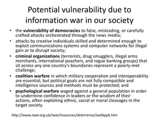 Potential vulnerability due to
        information war in our society
• the vulnerability of democracies to false, misleading, or carefully
  crafted attacks orchestrated through the news media;
• attacks by creative individuals skilled and determined enough to
  exploit communications systems and computer networks for illegal
  gain or to disrupt society;
• criminal organizations (terrorists, drug smugglers, illegal arms
  merchants, international poachers, and rogue banking groups) that
  sit across any one country's boundaries represent a poorly-met
  challenge;
• coalition warfare in which military cooperation and interoperability
  are essential, but political goals are not fully compatible and
  intelligence sources and methods must be protected; and
• psychological warfare waged against a general population in order
  to undermine confidence in leaders or the wisdom of their
  actions, often exploiting ethnic, social or moral cleavages in the
  target society.

 http://www.iwar.org.uk/iwar/resources/deterrence/iwdAppb.htm
 
