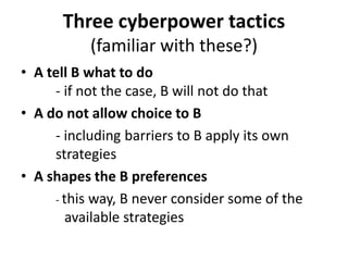 Three cyberpower tactics
           (familiar with these?)
• A tell B what to do
     - if not the case, B will not do that
• A do not allow choice to B
     - including barriers to B apply its own
     strategies
• A shapes the B preferences
     - this way, B never consider some of the
        available strategies
 