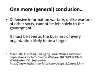 One more (general) conclusion…
• Defensive information warfare, unlike warfare
  of other sorts, cannot be left solely to the
  government.
  It must be seen as the business of every
  organization likely to be a target

• MacNulty, C. (1996). Changing Social Values and their
  Implications for Information Warfare. INFOWARCON 5.
  Washington DC. September.
  http://www.exploit-the-future.com/paper1/paper1.htm
 
