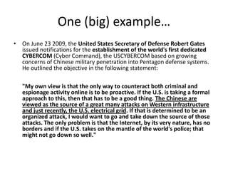One (big) example…
• On June 23 2009, the United States Secretary of Defense Robert Gates
  issued notifications for the establishment of the world's first dedicated
  CYBERCOM (Cyber Command), the USCYBERCOM based on growing
  concerns of Chinese military penetration into Pentagon defense systems.
  He outlined the objective in the following statement:

   "My own view is that the only way to counteract both criminal and
   espionage activity online is to be proactive. If the U.S. is taking a formal
   approach to this, then that has to be a good thing. The Chinese are
   viewed as the source of a great many attacks on Western infrastructure
   and just recently, the U.S. electrical grid. If that is determined to be an
   organized attack, I would want to go and take down the source of those
   attacks. The only problem is that the Internet, by its very nature, has no
   borders and if the U.S. takes on the mantle of the world's police; that
   might not go down so well."
 