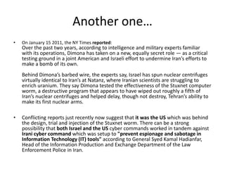 Another one…
•   On January 15 2011, the NY Times reported:
    Over the past two years, according to intelligence and military experts familiar
    with its operations, Dimona has taken on a new, equally secret role — as a critical
    testing ground in a joint American and Israeli effort to undermine Iran’s efforts to
    make a bomb of its own.
    Behind Dimona’s barbed wire, the experts say, Israel has spun nuclear centrifuges
    virtually identical to Iran’s at Natanz, where Iranian scientists are struggling to
    enrich uranium. They say Dimona tested the effectiveness of the Stuxnet computer
    worm, a destructive program that appears to have wiped out roughly a fifth of
    Iran’s nuclear centrifuges and helped delay, though not destroy, Tehran’s ability to
    make its first nuclear arms.

•   Conflicting reports just recently now suggest that it was the US which was behind
    the design, trial and injection of the Stuxnet worm. There can be a strong
    possibility that both Israel and the US cyber commands worked in tandem against
    Irani cyber command which was setup to "prevent espionage and sabotage in
    Information Technology (IT) tools" according to General Syed Kamal Hadianfar,
    Head of the Information Production and Exchange Department of the Law
    Enforcement Police in Iran.
 