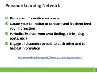 Personal Learning Network

 People as information resources
 Curate your collection of contacts and let them feed
 you information
 Periodically share your own findings (links, blog
 posts, etc.)
 Engage and connect people to each other and to
 helpful information

      http://en.wikipedia.org/wiki/Personal_Learning_Networks
 