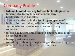 Company Profile
 Infosys Limited formally Infosys Technologies is an
Indian global technology services company
headquartered in Bangalore.
 Infosys is ranked 27 in the list of top companies of
India in Fortune India 500 list in 2011. It has offices in
29 countries and development centers in many
countries.
 Infosys had 145,088 employees of 85 nationalities as on
December 31, 2011.
 Infosys provides business
consulting, technology, engineering and outsourcing
services to help clients in over 30 countries.
 