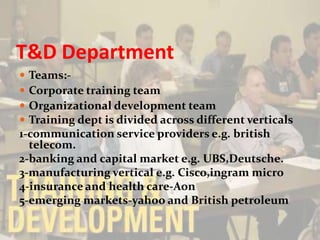 T&D Department
 Teams:-
 Corporate training team
 Organizational development team
 Training dept is divided across different verticals
1-communication service providers e.g. british
telecom.
2-banking and capital market e.g. UBS,Deutsche.
3-manufacturing vertical e.g. Cisco,ingram micro
4-insurance and health care-Aon
5-emerging markets-yahoo and British petroleum
 