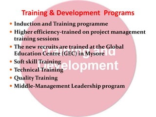Training & Development Programs
 Induction and Training programme
 Higher efficiency-trained on project management
training sessions
 The new recruits are trained at the Global
Education Centre (GEC) in Mysore
 Soft skill Training
 Technical Training
 Quality Training
 Middle-Management Leadership program
 