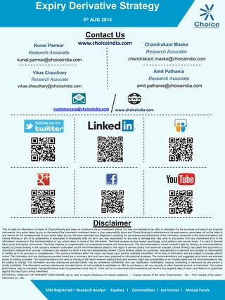 Expiry Derivative Strategy
5th AUG 2015
SEBI Registered – Research Analyst Equities I Commodities I Currencies I Mutual Funds
Contact Us
www.choiceindia.comKunal Parmar
Research Associate
kunal.parmar@choiceindia.com
Vikas Chaudhary
Research Associate
vikas.chaudhary@choiceindia.com
www.choiceindia.comcustomercare@choiceindia.com
Disclaimer
This is solely for information of clients of Choice Broking and does not construe to be an investment advice. It is also not intended as an offer or solicitation for the purchase and sale of any financial
instruments. Any action taken by you on the basis of the information contained herein is your responsibility alone and Choice Broking its subsidiaries or its employees or associates will not be liable in
any manner for the consequences of such action taken by you. We have exercised due diligence in checking the correctness and authenticity of the information contained in this recommendation, but
Choice Broking or any of its subsidiaries or associates or employees shall not be in any way responsible for any loss or damage that may arise to any person from any inadvertent error in the
information contained in this recommendation or any action taken on basis of this information. Technical analysis studies market psychology, price patterns and volume levels. It is used to forecast
future price and market movements. Technical analysis is complementary to fundamental analysis and news sources. The recommendations issued herewith might be contrary to recommendations
issued by Choice Broking in the company research undertaken as the recommendations stated in this report is derived purely from technical analysis. Choice Broking has based this document on
information obtained from sources it believes to be reliable but which it has not independently verified; Choice Broking makes no guarantee, representation or warranty and accepts no responsibility
or liability as to its accuracy or completeness. The opinions contained within the report are based upon publicly available information at the time of publication and are subject to change without
notice. The information and any disclosures provided herein are in summary form and have been prepared for informational purposes. The recommendations and suggested price levels are intended
purely for trading purposes. The recommendations are valid for the day of the report however trading trends and volumes might vary substantially on an intraday basis and the recommendations may
be subject to change. The information and any disclosures provided herein may be considered confidential. Any use, distribution, modification, copying, forwarding or disclosure by any person is
strictly prohibited. The information and any disclosures provided herein do not constitute a solicitation or offer to purchase or sell any security or other financial product or instrument. The current
performance may be unaudited. Past performance does not guarantee future returns. There can be no assurance that investments will achieve any targeted rates of return, and there is no guarantee
against the loss of your entire investment.
POTENTIAL CONFLICT OF INTEREST DISCLOSURE (as on date of report) Disclosure of interest statement – • Analyst interest of the stock /Instrument(s): - No. • Firm interest of the stock /
Instrument (s): - No.
Chandrakant Maske
Research Associate
chandrakant.maske@choiceindia.com
Amit Pathania
Research Associate
amit.pathania@choiceindia.com
 