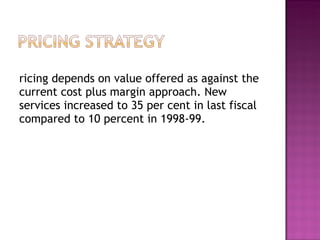 Pricing depends on value offered as against the current cost plus margin approach. New services increased to 35 per cent in last fiscal compared to 10 percent in 1998-99.  