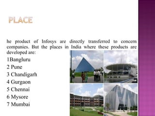 The product of Infosys are directly transferred to concern companies. But the places in India where these products are developed are: 1Bangluru 2 Pune 3 Chandigarh 4 Gurgaon 5 Chennai 6 Mysore 7 Mumbai 