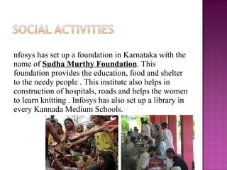 Infosys has set up a foundation in Karnataka with the name of  Sudha Murthy Foundation . This foundation provides the education, food and shelter to the needy people . This institute also helps in construction of hospitals, roads and helps the women to learn knitting . Infosys has also set up a library in every Kannada Medium Schools. 