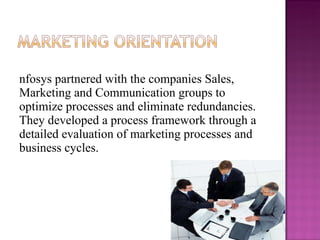Infosys partnered with the companies Sales, Marketing and Communication groups to optimize processes and eliminate redundancies. They developed a process framework through a detailed evaluation of marketing processes and business cycles. 