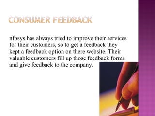 Infosys has always tried to improve their services for their customers, so to get a feedback they kept a feedback option on there website. Their valuable customers fill up those feedback forms and give feedback to the company.  