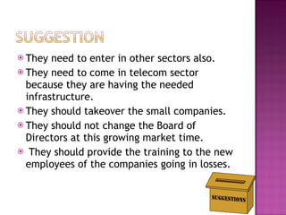They need to enter in other sectors also. They need to come in telecom sector because they are having the needed infrastructure. They should takeover the small companies. They should not change the Board of Directors at this growing market time. They should provide the training to the new employees of the companies going in losses. 