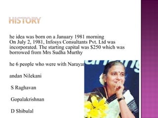 The idea was born on a January 1981 morning On July 2, 1981, Infosys Consultants Pvt. Ltd was incorporated. The starting capital was $250 which was borrowed from Mrs Sudha Murthy  The 6 people who were with Narayan Murthy were:  Nandan Nilekani N S Raghavan S Gopalakrishnan S D Shibulal K Dinesh Ashok Arora 