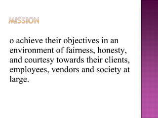 To achieve their objectives in an environment of fairness, honesty, and courtesy towards their clients, employees, vendors and society at large. 