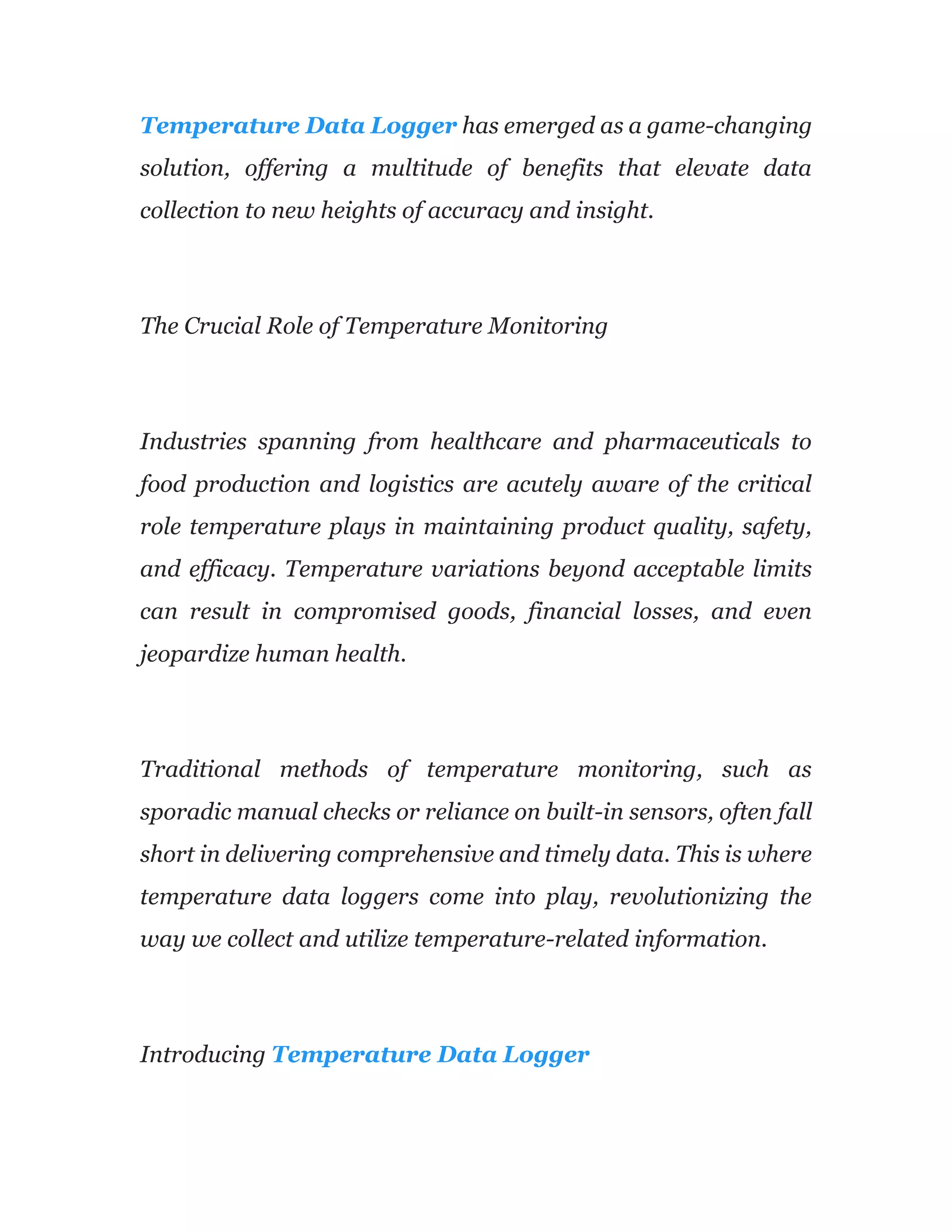Temperature Data Logger has emerged as a game-changing
solution, offering a multitude of benefits that elevate data
collection to new heights of accuracy and insight.
The Crucial Role of Temperature Monitoring
Industries spanning from healthcare and pharmaceuticals to
food production and logistics are acutely aware of the critical
role temperature plays in maintaining product quality, safety,
and efficacy. Temperature variations beyond acceptable limits
can result in compromised goods, financial losses, and even
jeopardize human health.
Traditional methods of temperature monitoring, such as
sporadic manual checks or reliance on built-in sensors, often fall
short in delivering comprehensive and timely data. This is where
temperature data loggers come into play, revolutionizing the
way we collect and utilize temperature-related information.
Introducing Temperature Data Logger
 