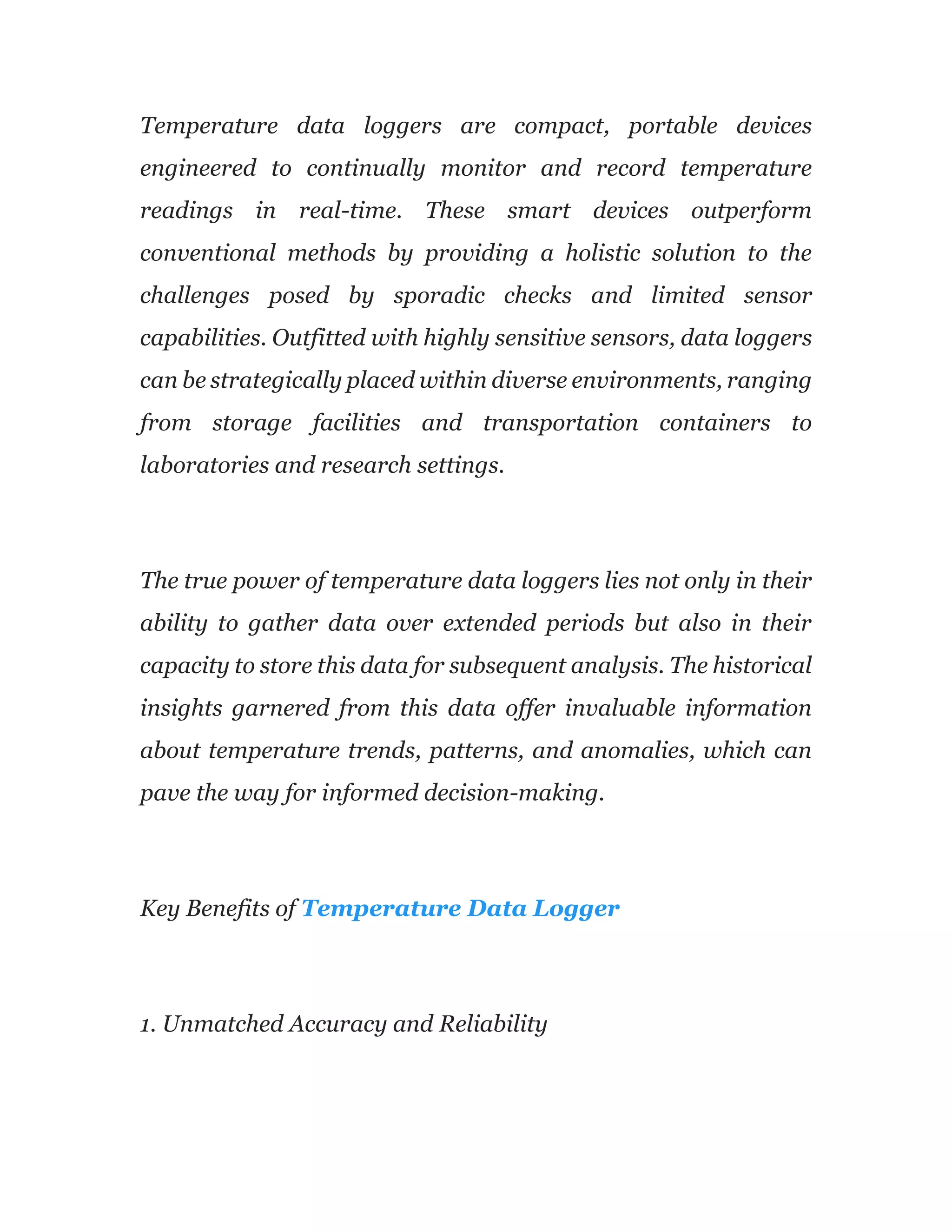 Temperature data loggers are compact, portable devices
engineered to continually monitor and record temperature
readings in real-time. These smart devices outperform
conventional methods by providing a holistic solution to the
challenges posed by sporadic checks and limited sensor
capabilities. Outfitted with highly sensitive sensors, data loggers
can be strategically placed within diverse environments, ranging
from storage facilities and transportation containers to
laboratories and research settings.
The true power of temperature data loggers lies not only in their
ability to gather data over extended periods but also in their
capacity to store this data for subsequent analysis. The historical
insights garnered from this data offer invaluable information
about temperature trends, patterns, and anomalies, which can
pave the way for informed decision-making.
Key Benefits of Temperature Data Logger
1. Unmatched Accuracy and Reliability
 