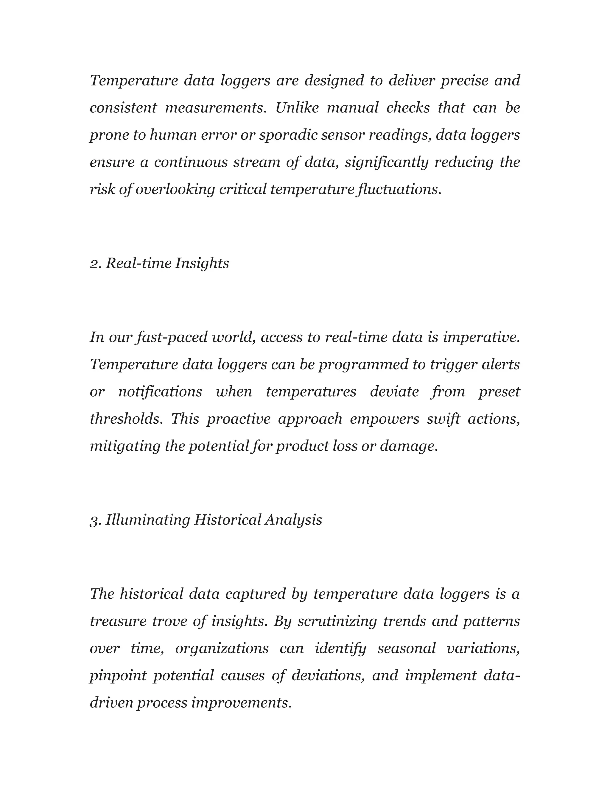 Temperature data loggers are designed to deliver precise and
consistent measurements. Unlike manual checks that can be
prone to human error or sporadic sensor readings, data loggers
ensure a continuous stream of data, significantly reducing the
risk of overlooking critical temperature fluctuations.
2. Real-time Insights
In our fast-paced world, access to real-time data is imperative.
Temperature data loggers can be programmed to trigger alerts
or notifications when temperatures deviate from preset
thresholds. This proactive approach empowers swift actions,
mitigating the potential for product loss or damage.
3. Illuminating Historical Analysis
The historical data captured by temperature data loggers is a
treasure trove of insights. By scrutinizing trends and patterns
over time, organizations can identify seasonal variations,
pinpoint potential causes of deviations, and implement data-
driven process improvements.
 
