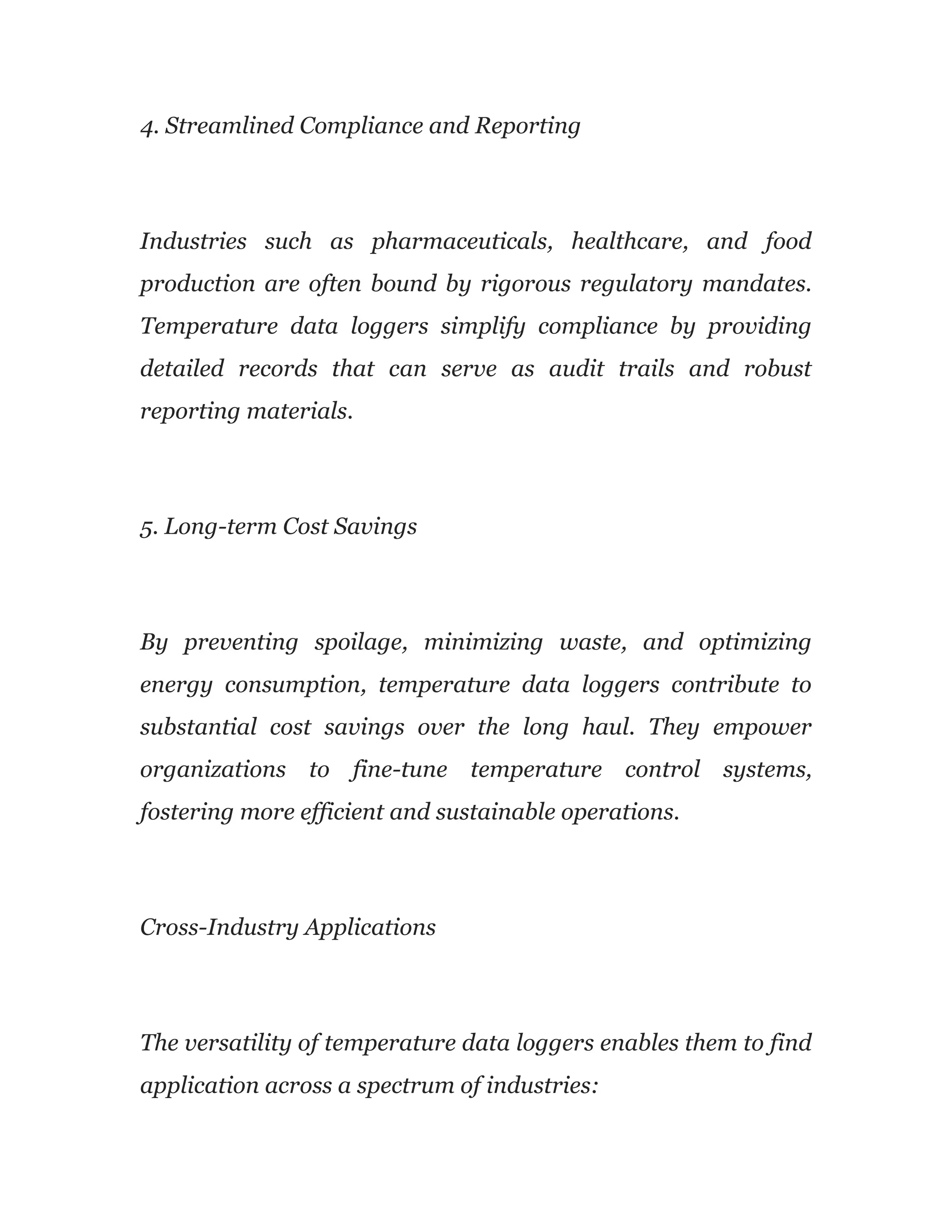4. Streamlined Compliance and Reporting
Industries such as pharmaceuticals, healthcare, and food
production are often bound by rigorous regulatory mandates.
Temperature data loggers simplify compliance by providing
detailed records that can serve as audit trails and robust
reporting materials.
5. Long-term Cost Savings
By preventing spoilage, minimizing waste, and optimizing
energy consumption, temperature data loggers contribute to
substantial cost savings over the long haul. They empower
organizations to fine-tune temperature control systems,
fostering more efficient and sustainable operations.
Cross-Industry Applications
The versatility of temperature data loggers enables them to find
application across a spectrum of industries:
 