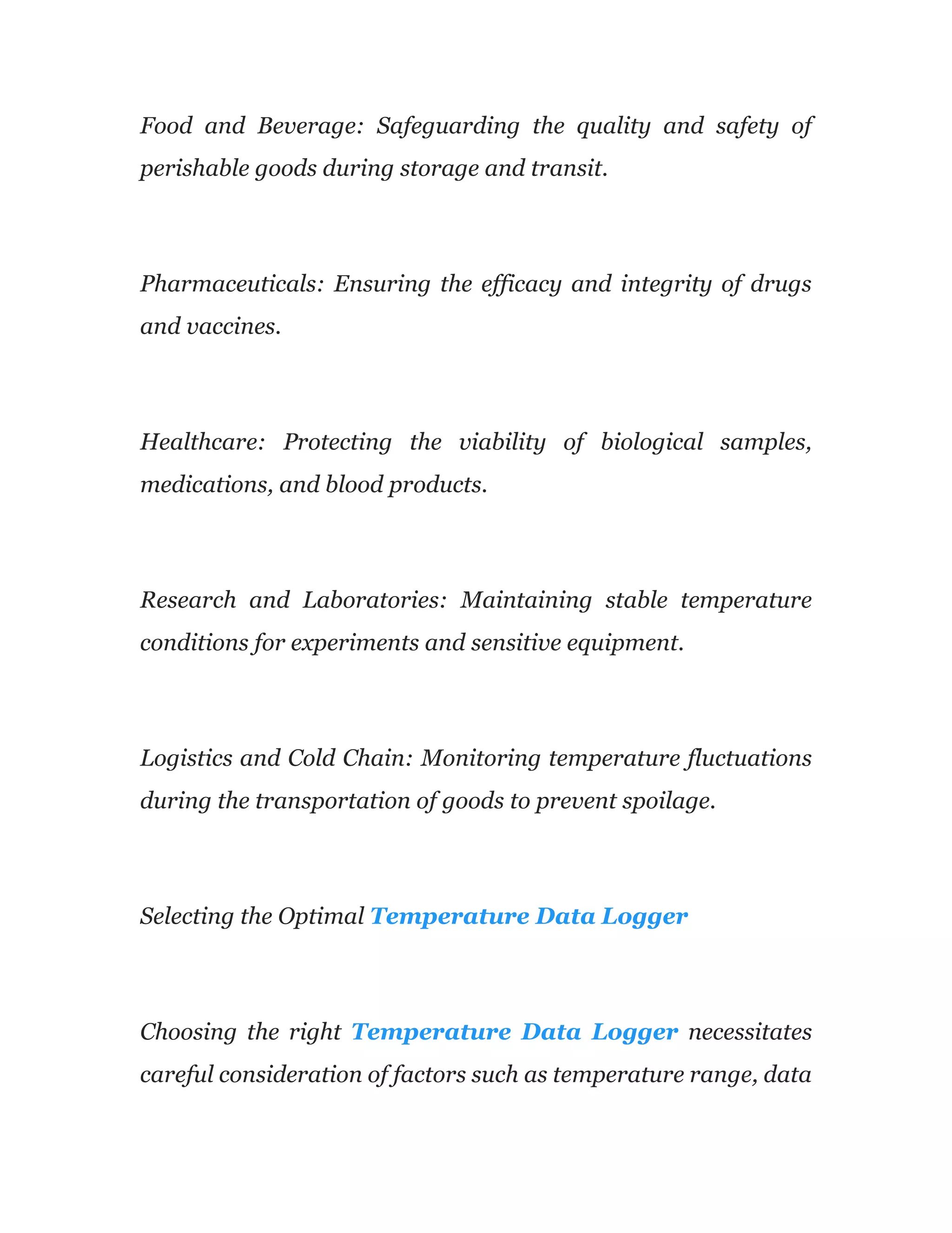Food and Beverage: Safeguarding the quality and safety of
perishable goods during storage and transit.
Pharmaceuticals: Ensuring the efficacy and integrity of drugs
and vaccines.
Healthcare: Protecting the viability of biological samples,
medications, and blood products.
Research and Laboratories: Maintaining stable temperature
conditions for experiments and sensitive equipment.
Logistics and Cold Chain: Monitoring temperature fluctuations
during the transportation of goods to prevent spoilage.
Selecting the Optimal Temperature Data Logger
Choosing the right Temperature Data Logger necessitates
careful consideration of factors such as temperature range, data
 