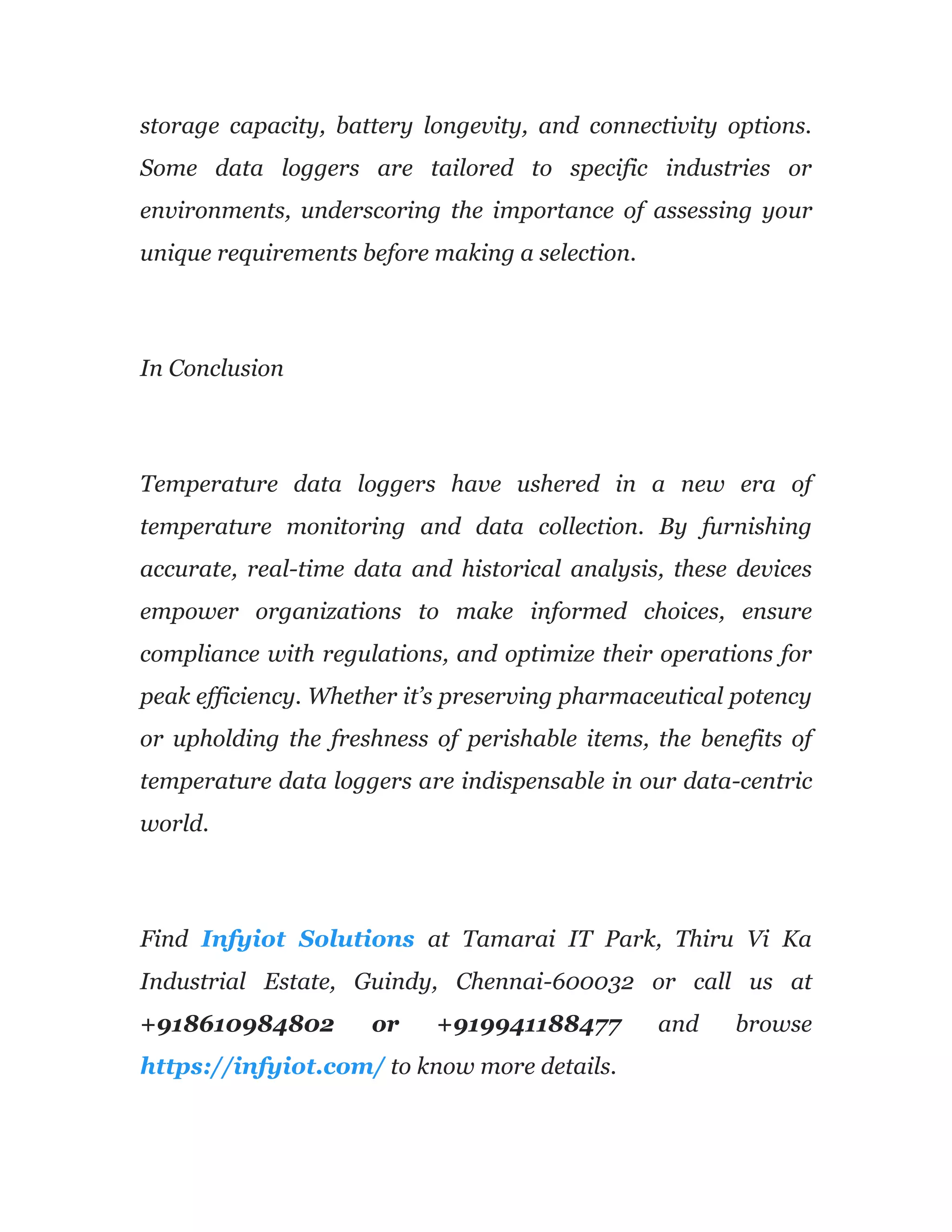 storage capacity, battery longevity, and connectivity options.
Some data loggers are tailored to specific industries or
environments, underscoring the importance of assessing your
unique requirements before making a selection.
In Conclusion
Temperature data loggers have ushered in a new era of
temperature monitoring and data collection. By furnishing
accurate, real-time data and historical analysis, these devices
empower organizations to make informed choices, ensure
compliance with regulations, and optimize their operations for
peak efficiency. Whether it’s preserving pharmaceutical potency
or upholding the freshness of perishable items, the benefits of
temperature data loggers are indispensable in our data-centric
world.
Find Infyiot Solutions at Tamarai IT Park, Thiru Vi Ka
Industrial Estate, Guindy, Chennai-600032 or call us at
+918610984802 or +919941188477 and browse
https://infyiot.com/ to know more details.
 