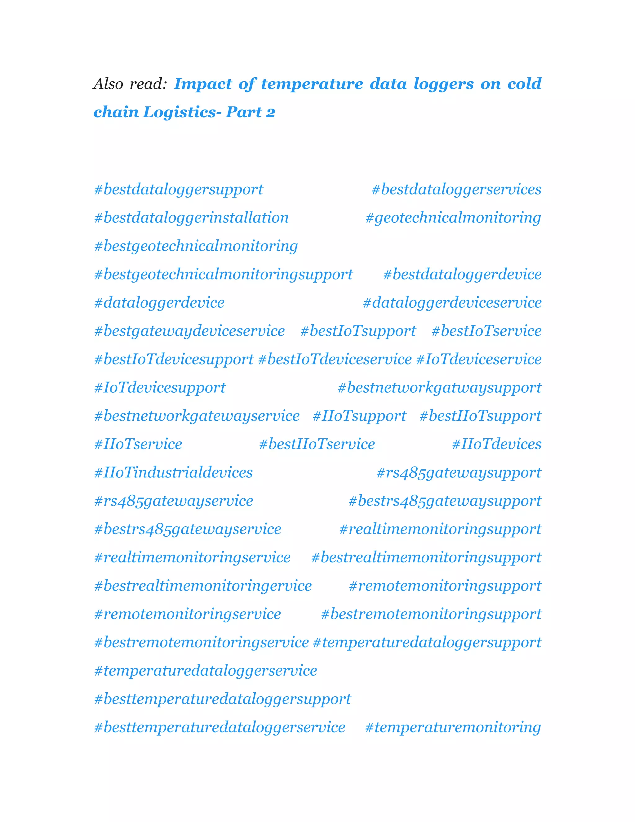 Also read: Impact of temperature data loggers on cold
chain Logistics- Part 2
#bestdataloggersupport #bestdataloggerservices
#bestdataloggerinstallation #geotechnicalmonitoring
#bestgeotechnicalmonitoring
#bestgeotechnicalmonitoringsupport #bestdataloggerdevice
#dataloggerdevice #dataloggerdeviceservice
#bestgatewaydeviceservice #bestIoTsupport #bestIoTservice
#bestIoTdevicesupport #bestIoTdeviceservice #IoTdeviceservice
#IoTdevicesupport #bestnetworkgatwaysupport
#bestnetworkgatewayservice #IIoTsupport #bestIIoTsupport
#IIoTservice #bestIIoTservice #IIoTdevices
#IIoTindustrialdevices #rs485gatewaysupport
#rs485gatewayservice #bestrs485gatewaysupport
#bestrs485gatewayservice #realtimemonitoringsupport
#realtimemonitoringservice #bestrealtimemonitoringsupport
#bestrealtimemonitoringervice #remotemonitoringsupport
#remotemonitoringservice #bestremotemonitoringsupport
#bestremotemonitoringservice #temperaturedataloggersupport
#temperaturedataloggerservice
#besttemperaturedataloggersupport
#besttemperaturedataloggerservice #temperaturemonitoring
 