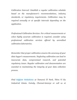 Calibration Interval: Establish a regular calibration schedule
based on the manufacturer’s recommendations, industry
standards, or regulatory requirements. Calibration may be
required annually or at specific intervals depending on the
application.
Professional Calibration Services: For critical measurements or
when highly accurate calibration is required, consider using
professional calibration services offered by accredited
calibration laboratories.
Remember that proper calibration ensures the accuracy of your
data logger’s measurements. Neglecting calibration can lead to
inaccurate data, compromised research, and potential
regulatory issues. Regular calibration and documentation are
essential to maintaining the integrity of your data collection
process.
Find Infyiot Solutions at Tamarai IT Park, Thiru Vi Ka
Industrial Estate, Guindy, Chennai-600032 or call us at
 