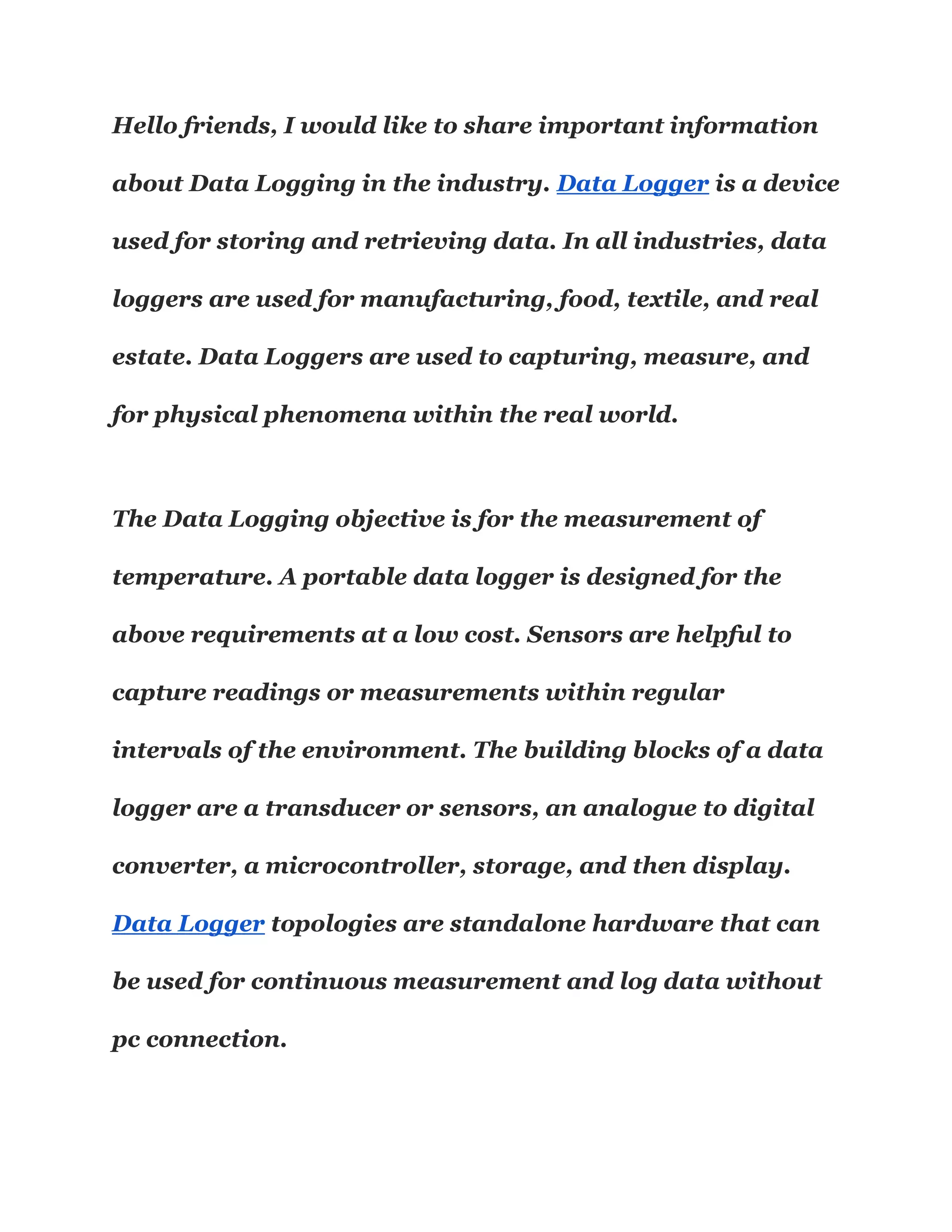 Hello friends, I would like to share important information
about Data Logging in the industry. Data Logger is a device
used for storing and retrieving data. In all industries, data
loggers are used for manufacturing, food, textile, and real
estate. Data Loggers are used to capturing, measure, and
for physical phenomena within the real world.
The Data Logging objective is for the measurement of
temperature. A portable data logger is designed for the
above requirements at a low cost. Sensors are helpful to
capture readings or measurements within regular
intervals of the environment. The building blocks of a data
logger are a transducer or sensors, an analogue to digital
converter, a microcontroller, storage, and then display.
Data Logger topologies are standalone hardware that can
be used for continuous measurement and log data without
pc connection.
 