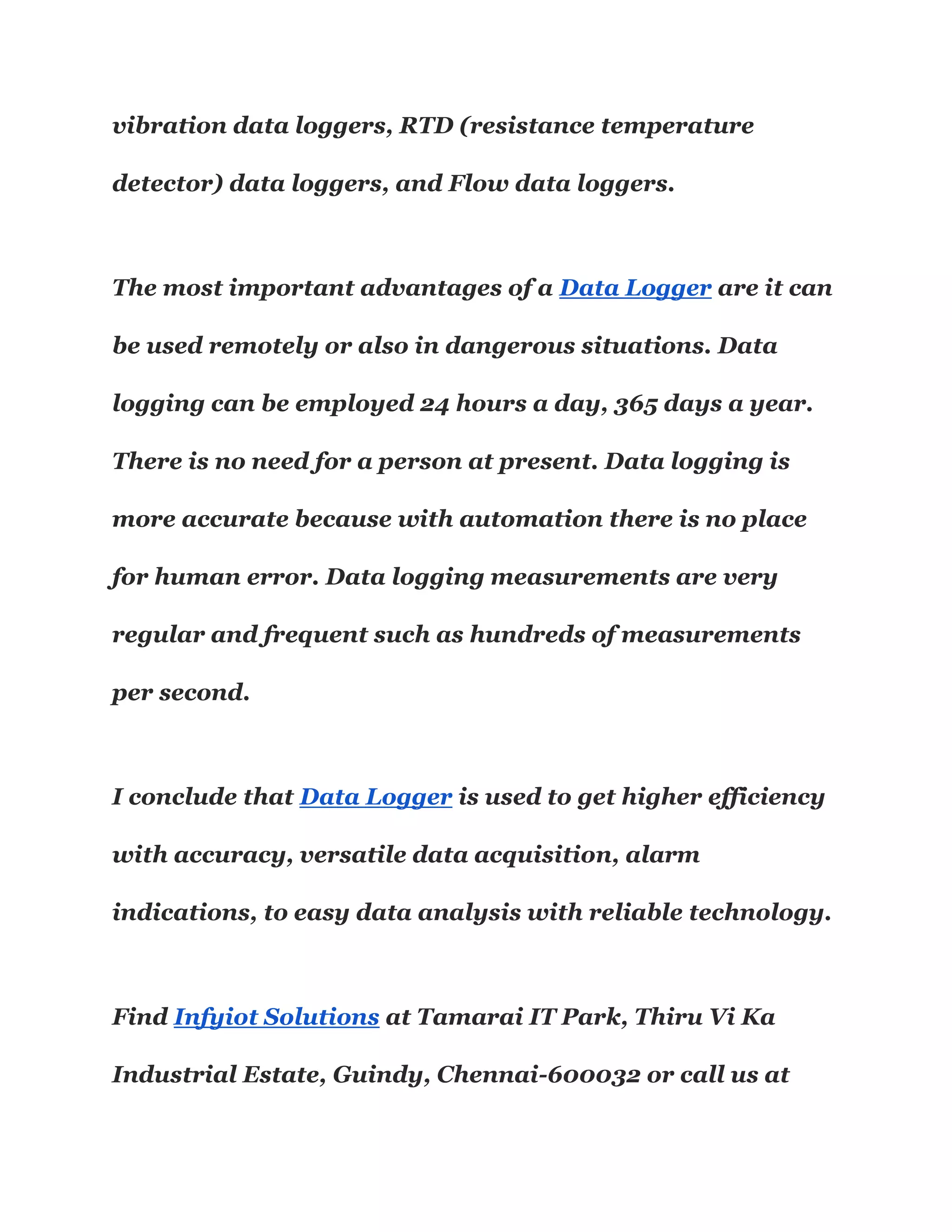 vibration data loggers, RTD (resistance temperature
detector) data loggers, and Flow data loggers.
The most important advantages of a Data Logger are it can
be used remotely or also in dangerous situations. Data
logging can be employed 24 hours a day, 365 days a year.
There is no need for a person at present. Data logging is
more accurate because with automation there is no place
for human error. Data logging measurements are very
regular and frequent such as hundreds of measurements
per second.
I conclude that Data Logger is used to get higher efficiency
with accuracy, versatile data acquisition, alarm
indications, to easy data analysis with reliable technology.
Find Infyiot Solutions at Tamarai IT Park, Thiru Vi Ka
Industrial Estate, Guindy, Chennai-600032 or call us at
 