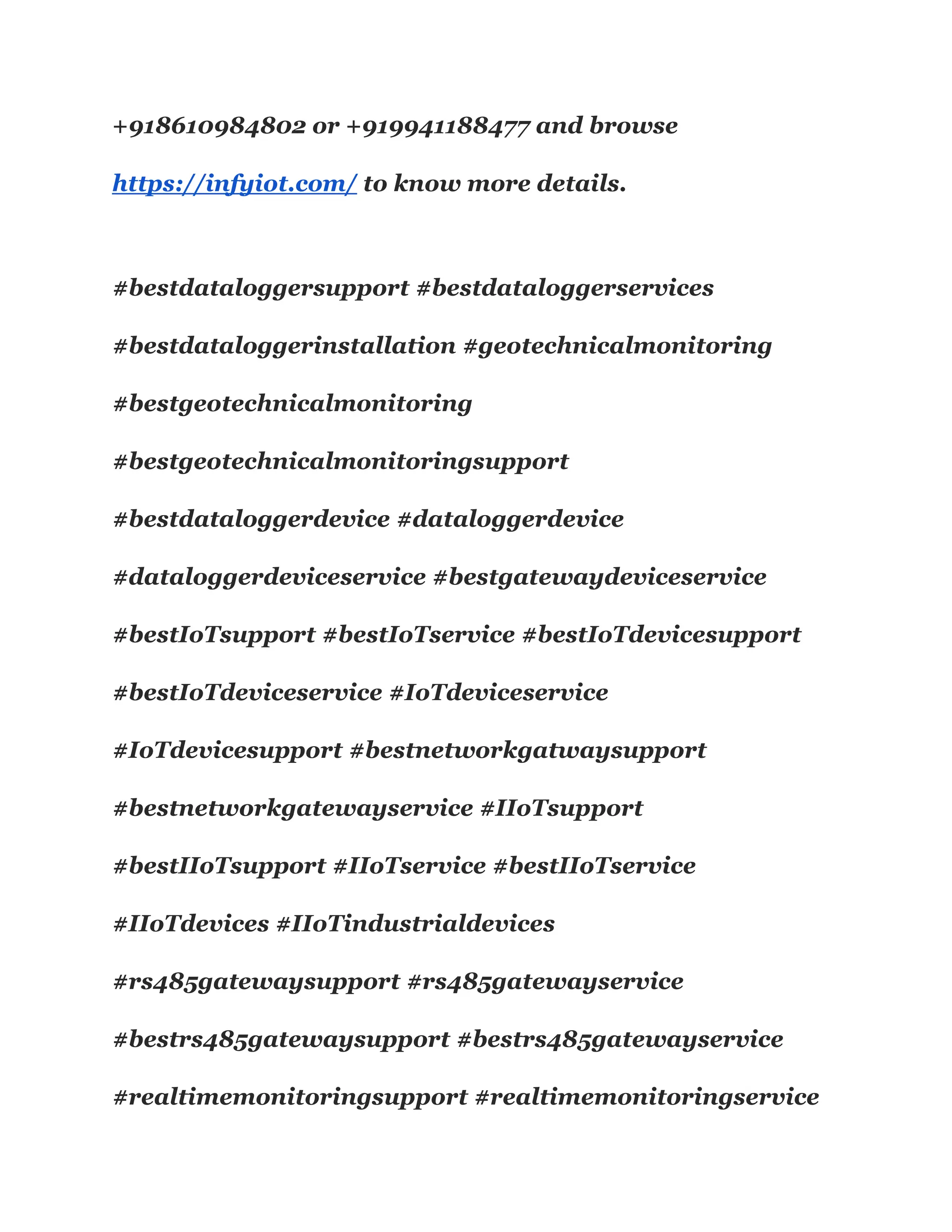 +918610984802 or +919941188477 and browse
https://infyiot.com/ to know more details.
#bestdataloggersupport #bestdataloggerservices
#bestdataloggerinstallation #geotechnicalmonitoring
#bestgeotechnicalmonitoring
#bestgeotechnicalmonitoringsupport
#bestdataloggerdevice #dataloggerdevice
#dataloggerdeviceservice #bestgatewaydeviceservice
#bestIoTsupport #bestIoTservice #bestIoTdevicesupport
#bestIoTdeviceservice #IoTdeviceservice
#IoTdevicesupport #bestnetworkgatwaysupport
#bestnetworkgatewayservice #IIoTsupport
#bestIIoTsupport #IIoTservice #bestIIoTservice
#IIoTdevices #IIoTindustrialdevices
#rs485gatewaysupport #rs485gatewayservice
#bestrs485gatewaysupport #bestrs485gatewayservice
#realtimemonitoringsupport #realtimemonitoringservice
 