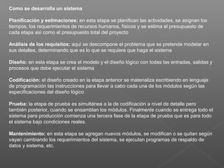 Como se desarrolla un sistema
Planificación y estimaciones: en esta etapa se planifican las actividades, se asignan los
tiempos, los requerimientos de recursos humanos, físicos y se estima el presupuesto de
cada etapa así como el presupuesto total del proyecto
Análisis de los requisitos: aquí se descompone el problema que se pretende modelar en
sus detalles, determinando que es lo que se requiere que haga el sistema
Diseño: en esta etapa se crea el modelo y el diseño lógico con todas las entradas, salidas y
procesos que debe ejecutar el sistema
Codificación: el diseño creado en la etapa anterior se materializa escribiendo en lenguaje
de programación las instrucciones para llevar a cabo cada una de los módulos según las
especificaciones del diseño lógico
Prueba: la etapa de prueba es simultánea a la de codificación a nivel de detalle pero
también posterior, cuando se ensamblan los módulos. Finalmente cuando se entrega todo el
sistema para producción comienza una tercera fase de la etapa de prueba que es para todo
el sistema bajo condiciones reales.
Mantenimiento: en esta etapa se agregan nuevos módulos, se modifican o se quitan según
vayan cambiando los requerimientos del sistema, se ejecutan programas de respaldo de
datos y sistema, etc.
 