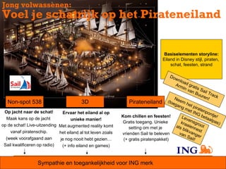Jong volwassenen:
Voel je schatrijk op het Pirateneiland


                                                                                       Basiselementen storyline:
                                                                                      Eiland in Disney stijl, piraten,
                                                                                          schat, feesten, strand

                                                                                       Do
                                                                                          wn
                                                                                             loa
                                                                                          Arm d gra
                                                                                                in v tis S
                                                                                                    an        a
                                                                                                          Buu il Tra
                                                                                                              ren ck
                                                                                         Ne                       !
   Non-spot 538                          3D                      Pirateneiland (toega em he
                                                                                            ng       t
                                                                                                 me pirate
 Op jacht naar de schat!        Ervaar het eiland al op                                             t IN npo
                                                                                                           G b ntje
                                                             Kom chillen en feesten!           Lev             eta      !
  Maak kans op de jacht            unieke manier!                                                  ens             al p
                                                             Gratis toegang. Unieke           kra                      as)
op de schat! Live-uitzending Met augmented reality komt                                   al s    aie groot
                                                                 setting om met je             blik nnest
    vanaf piratenschip.      het eiland al tot leven zoals   vrienden Sail te beleven       van vange
                                                                                                   Sai      r
  (week voorafgaand aan        je nog nooit hebt gezien…      (+ gratis piratenpakket)                 l!
 Sail kwalificeren op radio)   (+ info eiland en games)



                   Sympathie en toegankelijkheid voor ING merk
 