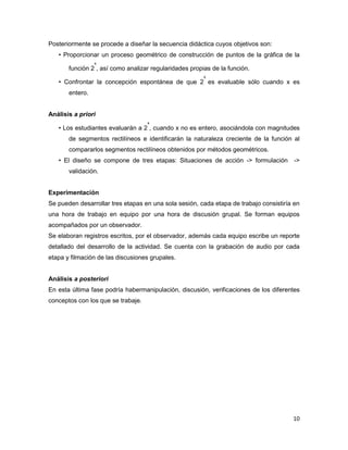 10
Posteriormente se procede a diseñar la secuencia didáctica cuyos objetivos son:
• Proporcionar un proceso geométrico de construcción de puntos de la gráfica de la
función 2
x
, así como analizar regularidades propias de la función.
• Confrontar la concepción espontánea de que 2
x
es evaluable sólo cuando x es
entero.
Análisis a priori
• Los estudiantes evaluarán a 2
x
, cuando x no es entero, asociándola con magnitudes
de segmentos rectilíneos e identificarán la naturaleza creciente de la función al
compararlos segmentos rectilíneos obtenidos por métodos geométricos.
• El diseño se compone de tres etapas: Situaciones de acción -> formulación ->
validación.
Experimentación
Se pueden desarrollar tres etapas en una sola sesión, cada etapa de trabajo consistiría en
una hora de trabajo en equipo por una hora de discusión grupal. Se forman equipos
acompañados por un observador.
Se elaboran registros escritos, por el observador, además cada equipo escribe un reporte
detallado del desarrollo de la actividad. Se cuenta con la grabación de audio por cada
etapa y filmación de las discusiones grupales.
Análisis a posteriori
En esta última fase podría habermanipulación, discusión, verificaciones de los diferentes
conceptos con los que se trabaje.
 