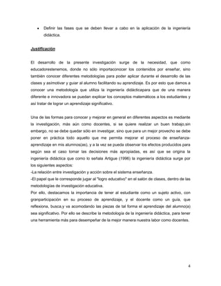 4
Definir las fases que se deben llevar a cabo en la aplicación de la ingeniería
didáctica.
Justificación
El desarrollo de la presente investigación surge de la necesidad, que como
educadorestenemos, donde no sólo importaconocer los contenidos por enseñar, sino
también conocer diferentes metodologías para poder aplicar durante el desarrollo de las
clases y asímotivar y guiar al alumno facilitando su aprendizaje. Es por esto que damos a
conocer una metodología que utiliza la ingeniería didácticapara que de una manera
diferente e innovadora se puedan explicar los conceptos matemáticos a los estudiantes y
así tratar de lograr un aprendizaje significativo.
Una de las formas para conocer y mejorar en general en diferentes aspectos es mediante
la investigación, más aún como docentes, si se quiere realizar un buen trabajo,sin
embargo, no se debe quedar sólo en investigar, sino que para un mejor provecho se debe
poner en práctica todo aquello que me permita mejorar el proceso de enseñanza-
aprendizaje en mis alumnos(as), y a la vez se pueda observar los efectos producidos para
según sea el caso tomar las decisiones más apropiadas, es así que se origina la
ingeniería didáctica que como lo señala Artigue (1996) la ingeniería didáctica surge por
los siguientes aspectos:
-La relación entre investigación y acción sobre el sistema enseñanza.
-El papel que le corresponde jugar al "logro educativo" en el salón de clases, dentro de las
metodologías de investigación educativa.
Por ello, destacamos la importancia de tener al estudiante como un sujeto activo, con
granparticipación en su proceso de aprendizaje, y el docente como un guía, que
reflexiona, busca,y va acomodando las piezas de tal forma el aprendizaje del alumno(a)
sea significativo. Por ello se describe la metodología de la ingeniería didáctica, para tener
una herramienta más para desempeñar de la mejor manera nuestra labor como docentes.
 
