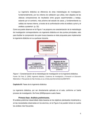 6
La ingeniería didáctica se diferencia de otras metodologías de investigación,
fundamentalmente, por los criterios de validación que utiliza, bien alejados de las
clásicas comparaciones de resultados entre grupos experimentales y testigo,
estando por el contrario, más próxima del estudio de casos, y fundamentando su
validez de manera interna, a través de la confrontación entre el análisis a priori y el
análisis a posteriori. (p. 32)
Como se puede observar en la Figura 1 se propone una caracterización de la metodología
de investigación correspondiente a la ingeniería didáctica en dos puntos principales, esto
para facilitar la comprensión de quien busca basarse en ésta propuesta para implementar
la ingeniería didáctica en su quehacer docente.
Figura 1. Caracterización de la metodología de investigación en la ingeniería didáctica.
Fuente: De Faria, E. (2006). Ingeniería didáctica. Cuadernos de Investigación y Formación en Educación
Matemática.4. Recuperado de http://revistas.ucr.ac.cr/index.php/cifem/article/view/6887/6573
Capítulo III: Fases de la ingeniería didáctica
La ingeniería didáctica, por ser directamente aplicada en el aula, conforma un fuerte
proceso de investigación, De Faria (2006)propone cuatro fases:
Primera fase: Análisis preliminares.
El análisis preliminar desarrollado debe basarse en los objetivos planteados inicialmente y
en las necesidades observadas en los alumnos, en la Figura 2 se pueden tomar en cuenta
los análisis más frecuentes.
Como metodología de
investigación la
ingeniería didáctica se
caracteriza por:
Un esquema
experimental basado en
las “realizaciones
didácticas” en el aula.
Registro de los
estudios de caso y por
la validación, basada
en la confrontación entre
el análisis a priori y a
posteriori.
 