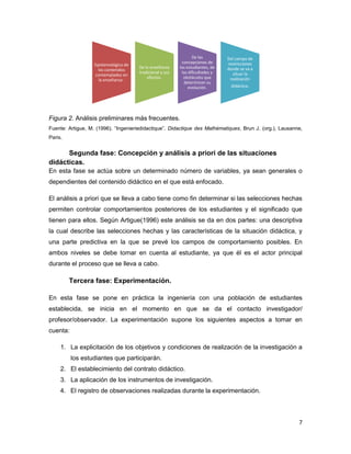 7
Figura 2. Análisis preliminares más frecuentes.
Fuente: Artigue, M. (1996). “Ingenieriedidactique”. Didactique des Mathématiques, Brun J. (org.), Lausanne,
Paris.
Segunda fase: Concepción y análisis a priori de las situaciones
didácticas.
En esta fase se actúa sobre un determinado número de variables, ya sean generales o
dependientes del contenido didáctico en el que está enfocado.
El análisis a priori que se lleva a cabo tiene como fin determinar si las selecciones hechas
permiten controlar comportamientos posteriores de los estudiantes y el significado que
tienen para ellos. Según Artigue(1996) este análisis se da en dos partes: una descriptiva
la cual describe las selecciones hechas y las características de la situación didáctica, y
una parte predictiva en la que se prevé los campos de comportamiento posibles. En
ambos niveles se debe tomar en cuenta al estudiante, ya que él es el actor principal
durante el proceso que se lleva a cabo.
Tercera fase: Experimentación.
En esta fase se pone en práctica la ingeniería con una población de estudiantes
establecida, se inicia en el momento en que se da el contacto investigador/
profesor/observador. La experimentación supone los siguientes aspectos a tomar en
cuenta:
1. La explicitación de los objetivos y condiciones de realización de la investigación a
los estudiantes que participarán.
2. El establecimiento del contrato didáctico.
3. La aplicación de los instrumentos de investigación.
4. El registro de observaciones realizadas durante la experimentación.
Epistemológico de
los contenidos
contemplados en
la enseñanza .
De la enseñanza
tradicional y sus
efectos.
De las
concepciones de
los estudiantes, de
las dificultades y
obstáculos que
determinan su
evolución.
Del campo de
restricciones
donde se va a
situar la
realización
didáctica.
 