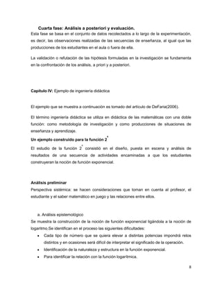 8
Cuarta fase: Análisis a posteriori y evaluación.
Esta fase se basa en el conjunto de datos recolectados a lo largo de la experimentación,
es decir, las observaciones realizadas de las secuencias de enseñanza, al igual que las
producciones de los estudiantes en el aula o fuera de ella.
La validación o refutación de las hipótesis formuladas en la investigación se fundamenta
en la confrontación de los análisis, a priori y a posteriori.
Capítulo IV: Ejemplo de ingeniería didáctica
El ejemplo que se muestra a continuación es tomado del artículo de DeFaria(2006).
El término ingeniería didáctica se utiliza en didáctica de las matemáticas con una doble
función: como metodología de investigación y como producciones de situaciones de
enseñanza y aprendizaje.
Un ejemplo construido para la función 2
x
El estudio de la función 2
x
consistió en el diseño, puesta en escena y análisis de
resultados de una secuencia de actividades encaminadas a que los estudiantes
construyeran la noción de función exponencial.
Análisis preliminar
Perspectiva sistémica: se hacen consideraciones que toman en cuenta al profesor, el
estudiante y el saber matemático en juego y las relaciones entre ellos.
a. Análisis epistemológico
Se muestra la construcción de la noción de función exponencial ligándola a la noción de
logaritmo.Se identifican en el proceso las siguientes dificultades:
Cada tipo de número que se quiera elevar a distintas potencias impondrá retos
distintos y en ocasiones será difícil de interpretar el significado de la operación.
Identificación de la naturaleza y estructura en la función exponencial.
Para identificar la relación con la función logarítmica.
 