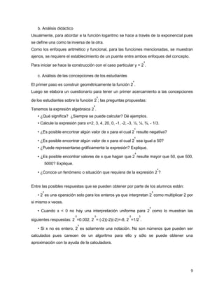 9
b. Análisis didáctico
Usualmente, para abordar a la función logaritmo se hace a través de la exponencial pues
se define una como la inversa de la otra.
Como los enfoques aritmético y funcional, para las funciones mencionadas, se muestran
ajenos, se requiere el establecimiento de un puente entre ambos enfoques del concepto.
Para iniciar se hace la construcción con el caso particular y = 2
x
.
c. Análisis de las concepciones de los estudiantes
El primer paso es construir geométricamente la función 2
x
.
Luego se elabora un cuestionario para tener un primer acercamiento a las concepciones
de los estudiantes sobre la función 2
x
; las preguntas propuestas:
Tenemos la expresión algebraica 2
x
.
• ¿Qué significa? ¿Siempre se puede calcular? Dé ejemplos.
• Calcule la expresión para x=2, 3, 4, 20, 0, -1, -2, -3, ½, ¼, ¾, - 1/3.
• ¿Es posible encontrar algún valor de x para el cual 2
x
resulte negativa?
• ¿Es posible encontrar algún valor de x para el cual 2
x
sea igual a 50?
• ¿Puede representarse gráficamente la expresión? Explique.
• ¿Es posible encontrar valores de x que hagan que 2
x
resulte mayor que 50, que 500,
5000? Explique.
• ¿Conoce un fenómeno o situación que requiera de la expresión 2
x
?
Entre las posibles respuestas que se pueden obtener por parte de los alumnos están:
• 2
x
es una operación solo para los enteros ya que interpretan 2
x
como multiplicar 2 por
si mismo x veces.
• Cuando x < 0 no hay una interpretación uniforme para 2
x
como lo muestran las
siguientes respuestas: 2
-3
=0.002, 2
-3
= (-2)(-2)(-2)=-8, 2
-3
=1/2
3
.
• Si x no es entero, 2
x
es solamente una notación. No son números que pueden ser
calculados pues carecen de un algoritmo para ello y sólo se puede obtener una
aproximación con la ayuda de la calculadora.
 