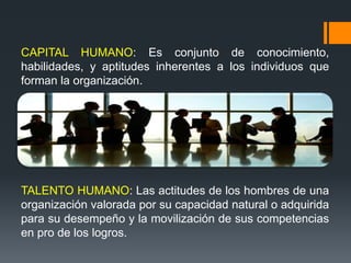 CAPITAL HUMANO: Es conjunto de conocimiento,
habilidades, y aptitudes inherentes a los individuos que
forman la organización.
TALENTO HUMANO: Las actitudes de los hombres de una
organización valorada por su capacidad natural o adquirida
para su desempeño y la movilización de sus competencias
en pro de los logros.
 