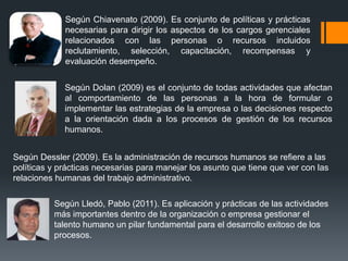 Según Chiavenato (2009). Es conjunto de políticas y prácticas
necesarias para dirigir los aspectos de los cargos gerenciales
relacionados con las personas o recursos incluidos
reclutamiento, selección, capacitación, recompensas y
evaluación desempeño.
Según Dolan (2009) es el conjunto de todas actividades que afectan
al comportamiento de las personas a la hora de formular o
implementar las estrategias de la empresa o las decisiones respecto
a la orientación dada a los procesos de gestión de los recursos
humanos.
Según Dessler (2009). Es la administración de recursos humanos se refiere a las
políticas y prácticas necesarias para manejar los asunto que tiene que ver con las
relaciones humanas del trabajo administrativo.
Según Lledó, Pablo (2011). Es aplicación y prácticas de las actividades
más importantes dentro de la organización o empresa gestionar el
talento humano un pilar fundamental para el desarrollo exitoso de los
procesos.
 