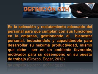 Es la selección y reclutamiento adecuado del
personal para que cumplan con sus funciones
en la empresa, gestionando el bienestar
personal, induciéndole y capacitándole para
desarrollar su máxima productividad, mismo
que debe ser en un ambiente favorable,
motivador para su desempeño en su puesto
de trabajo.(Orozco, Edgar, 2012)
 