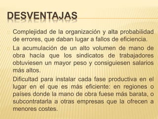 DESVENTAJAS
Complejidad de la organización y alta probabilidad
de errores, que daban lugar a fallos de eficiencia.
La acumulación de un alto volumen de mano de
obra hacía que los sindicatos de trabajadores
obtuviesen un mayor peso y consiguiesen salarios
más altos.
Dificultad para instalar cada fase productiva en el
lugar en el que es más eficiente: en regiones o
países donde la mano de obra fuese más barata, o
subcontratarla a otras empresas que la ofrecen a
menores costes.
 