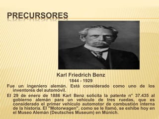 PRECURSORES
Karl Friedrich Benz
1844 - 1929
Fue un ingeniero alemán. Está considerado como uno de los
inventores del automóvil.
El 29 de enero de 1886 Karl Benz solicita la patente n° 37.435 al
gobierno alemán para un vehículo de tres ruedas, que es
considerado el primer vehículo automotor de combustión interna
de la historia. El "Motorwagen", como se le llamó, se exhibe hoy en
el Museo Alemán (Deutsches Museum) en Múnich.
 