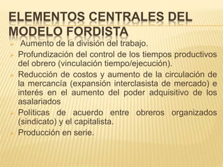 ELEMENTOS CENTRALES DEL
MODELO FORDISTA
 Aumento de la división del trabajo.
 Profundización del control de los tiempos productivos
del obrero (vinculación tiempo/ejecución).
 Reducción de costos y aumento de la circulación de
la mercancía (expansión interclasista de mercado) e
interés en el aumento del poder adquisitivo de los
asalariados
 Políticas de acuerdo entre obreros organizados
(sindicato) y el capitalista.
 Producción en serie.
 