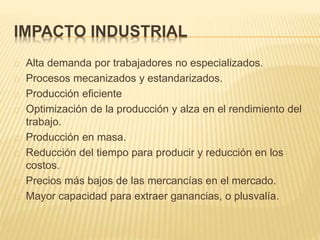 IMPACTO INDUSTRIAL
Alta demanda por trabajadores no especializados.
Procesos mecanizados y estandarizados.
Producción eficiente
Optimización de la producción y alza en el rendimiento del
trabajo.
Producción en masa.
Reducción del tiempo para producir y reducción en los
costos.
Precios más bajos de las mercancías en el mercado.
Mayor capacidad para extraer ganancias, o plusvalía.
 